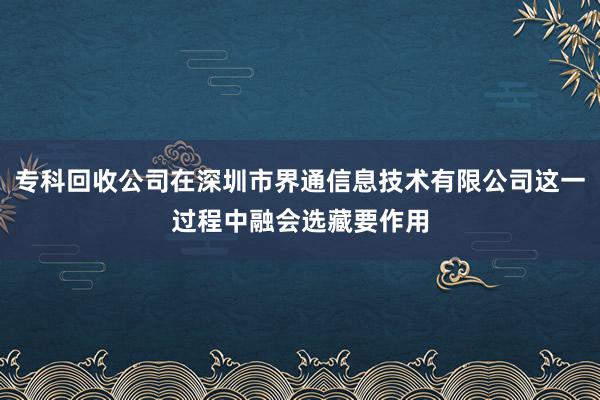 专科回收公司在深圳市界通信息技术有限公司这一过程中融会选藏要作用